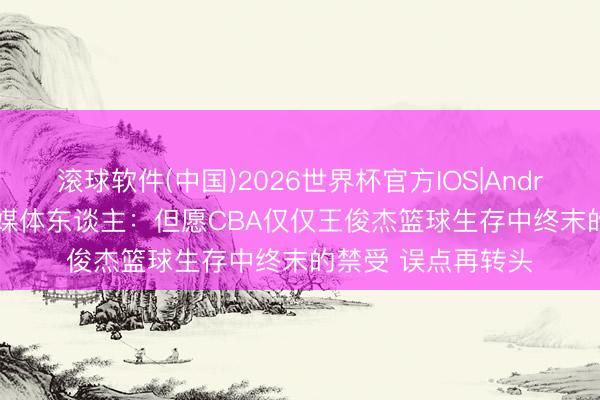 滚球软件(中国)2026世界杯官方IOS|Android手机app下载 媒体东谈主：但愿CBA仅仅王俊杰篮球生存中终末的禁受 误点再转头