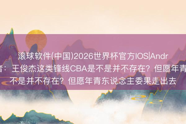 滚球软件(中国)2026世界杯官方IOS|Android手机app下载 记者：王俊杰这类锋线CBA是不是并不存在？但愿年青东说念主委果走出去