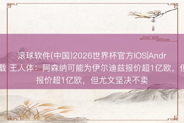 滚球软件(中国)2026世界杯官方IOS|Android手机app下载 王人体：阿森纳可能为伊尔迪兹报价超1亿欧，但尤文坚决不卖