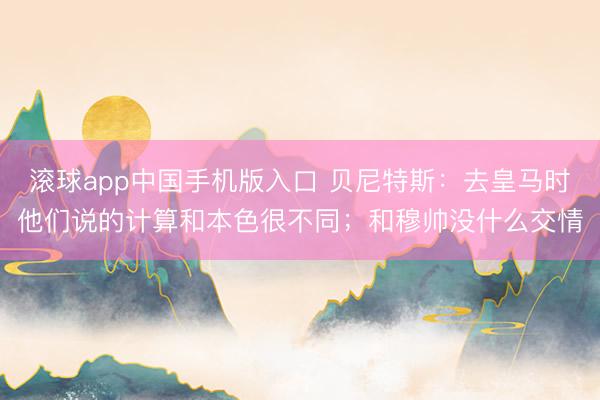 滚球app中国手机版入口 贝尼特斯：去皇马时他们说的计算和本色很不同；和穆帅没什么交情