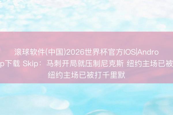 滚球软件(中国)2026世界杯官方IOS|Android手机app下载 Skip：马刺开局就压制尼克斯 纽约主场已被打千里默