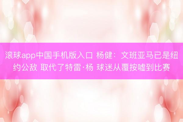 滚球app中国手机版入口 杨健：文班亚马已是纽约公敌 取代了特雷·杨 球迷从覆按嘘到比赛