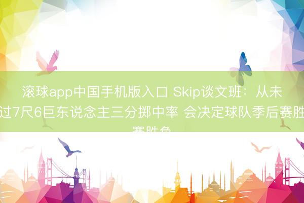 滚球app中国手机版入口 Skip谈文班：从未思过7尺6巨东说念主三分掷中率 会决定球队季后赛胜负