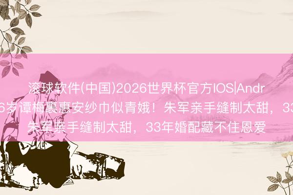 滚球软件(中国)2026世界杯官方IOS|Android手机app下载 56岁谭梅裹惠安纱巾似青娥！朱军亲手缝制太甜，33年婚配藏不住恩爱