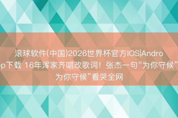 滚球软件(中国)2026世界杯官方IOS|Android手机app下载 16年浑家齐唱改歌词！张杰一句“为你守候”看哭全网