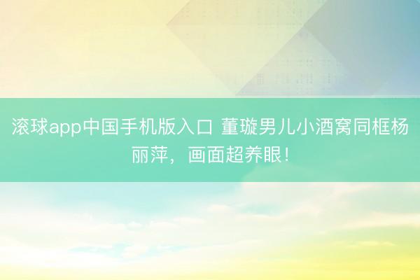 滚球app中国手机版入口 董璇男儿小酒窝同框杨丽萍，画面超养眼！