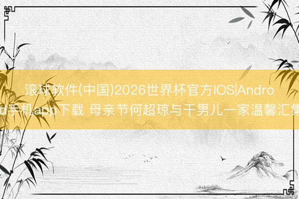 滚球软件(中国)2026世界杯官方IOS|Android手机app下载 母亲节何超琼与干男儿一家温馨汇集