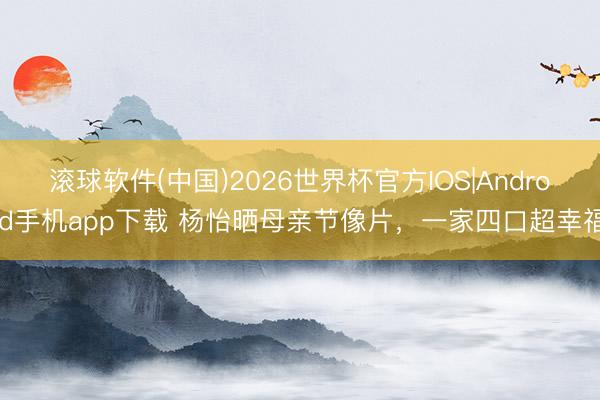 滚球软件(中国)2026世界杯官方IOS|Android手机app下载 杨怡晒母亲节像片，一家四口超幸福