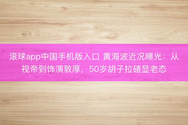 滚球app中国手机版入口 黄海波近况曝光：从视帝到饰演敦厚，50岁胡子拉碴显老态