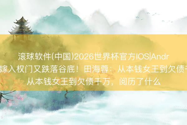滚球软件(中国)2026世界杯官方IOS|Android手机app下载 嫁入权门又跌落谷底！田海蓉：从本钱女王到欠债千万，阅历了什么