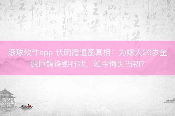 滚球软件app 伏明霞退圈真相：为嫁大26岁金融巨鳄烧毁行状，如今悔失当初？