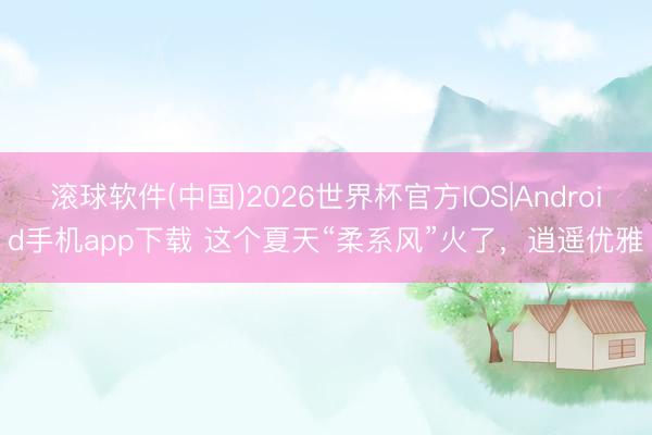 滚球软件(中国)2026世界杯官方IOS|Android手机app下载 这个夏天“柔系风”火了,逍遥优雅
