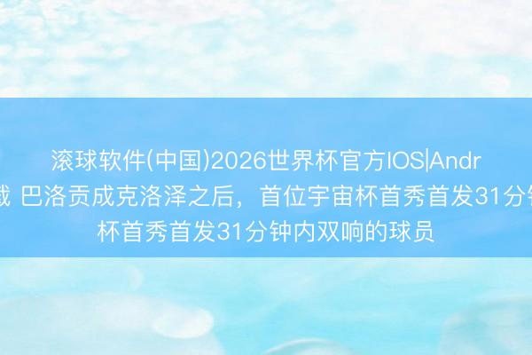 滚球软件(中国)2026世界杯官方IOS|Android手机app下载 巴洛贡成克洛泽之后，首位宇宙杯首秀首发31分钟内双响的球员