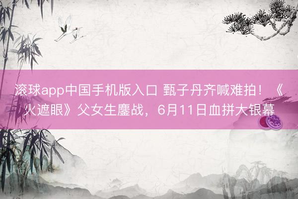 滚球app中国手机版入口 甄子丹齐喊难拍!《火遮眼》父女生鏖战,6月11日血拼大银幕