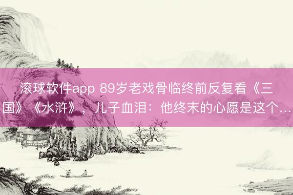 滚球软件app 89岁老戏骨临终前反复看《三国》《水浒》,儿子血泪:他终末的心愿是这个…