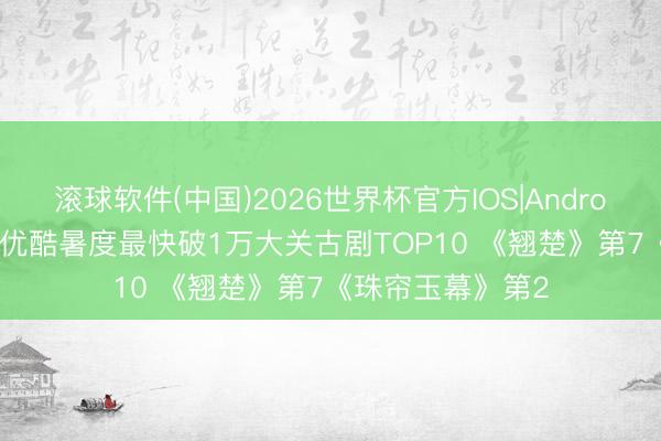 滚球软件(中国)2026世界杯官方IOS|Android手机app下载 优酷暑度最快破1万大关古剧TOP10 《翘楚》第7《珠帘玉幕》第2