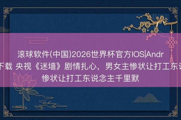 滚球软件(中国)2026世界杯官方IOS|Android手机app下载 央视《迷墙》剧情扎心，男女主惨状让打工东说念主千里默