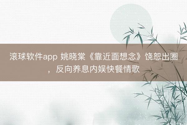 滚球软件app 姚晓棠《靠近面想念》饶恕出圈，反向养息内娱快餐情歌