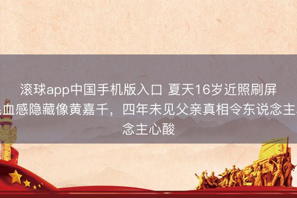 滚球app中国手机版入口 夏天16岁近照刷屏！混血感隐藏像黄嘉千，四年未见父亲真相令东说念主心酸