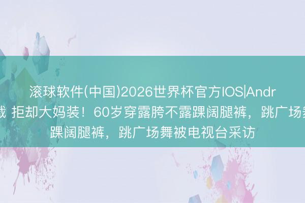 滚球软件(中国)2026世界杯官方IOS|Android手机app下载 拒却大妈装！60岁穿露胯不露踝阔腿裤，跳广场舞被电视台采访