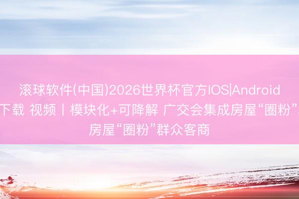 滚球软件(中国)2026世界杯官方IOS|Android手机app下载 视频丨模块化+可降解 广交会集成房屋“圈粉”群众客商