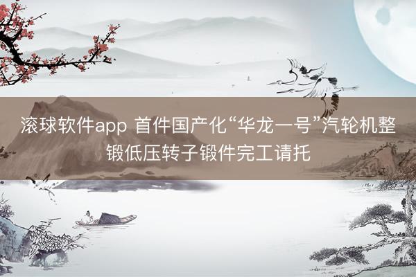 滚球软件app 首件国产化“华龙一号”汽轮机整锻低压转子锻件完工请托