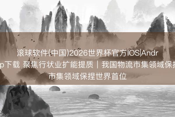 滚球软件(中国)2026世界杯官方IOS|Android手机app下载 聚焦行状业扩能提质｜我国物流市集领域保捏世界首位