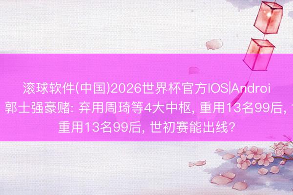 滚球软件(中国)2026世界杯官方IOS|Android手机app下载 郭士强豪赌: 弃用周琦等4大中枢， 重用13名99后， 世初赛能出线?