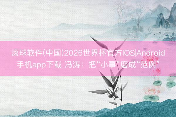 滚球软件(中国)2026世界杯官方IOS|Android手机app下载 冯涛：把“小事”磨成“范例”