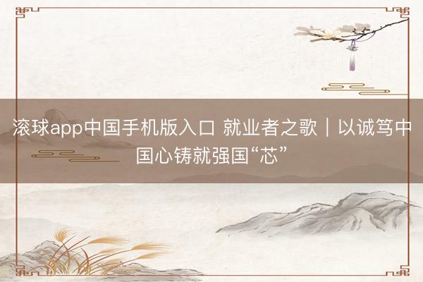 滚球app中国手机版入口 就业者之歌｜以诚笃中国心铸就强国“芯”