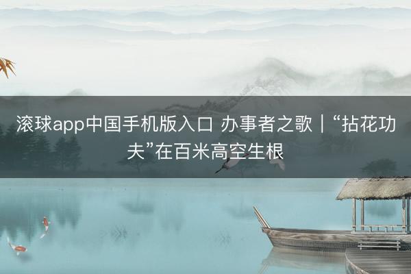 滚球app中国手机版入口 办事者之歌｜“拈花功夫”在百米高空生根