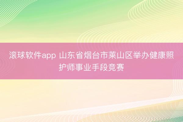 滚球软件app 山东省烟台市莱山区举办健康照护师事业手段竞赛