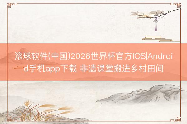 滚球软件(中国)2026世界杯官方IOS|Android手机app下载 非遗课堂搬进乡村田间