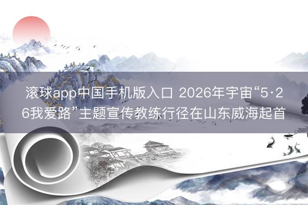 滚球app中国手机版入口 2026年宇宙“5·26我爱路”主题宣传教练行径在山东威海起首
