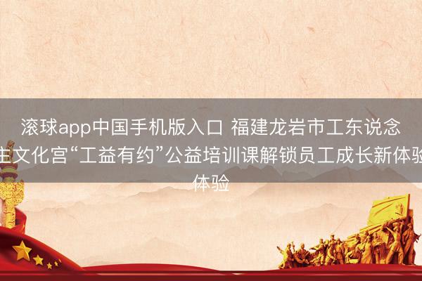 滚球app中国手机版入口 福建龙岩市工东说念主文化宫“工益有约”公益培训课解锁员工成长新体验
