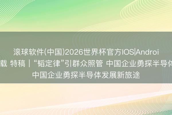 滚球软件(中国)2026世界杯官方IOS|Android手机app下载 特稿｜“韬定律”引群众照管 中国企业勇探半导体发展新旅途