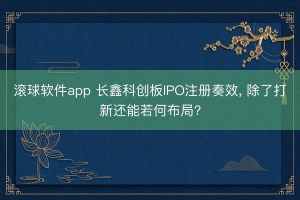 滚球软件app 长鑫科创板IPO注册奏效， 除了打新还能若何布局?