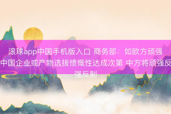 滚球app中国手机版入口 商务部：如欧方顽强对中国企业或产物选拔愤慨性达成次第 中方将顽强反制