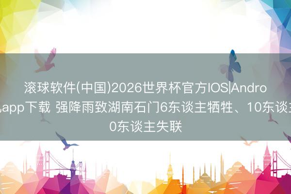 滚球软件(中国)2026世界杯官方IOS|Android手机app下载 强降雨致湖南石门6东谈主牺牲、10东谈主失联