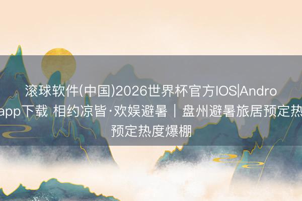 滚球软件(中国)2026世界杯官方IOS|Android手机app下载 相约凉皆·欢娱避暑｜盘州避暑旅居预定热度爆棚