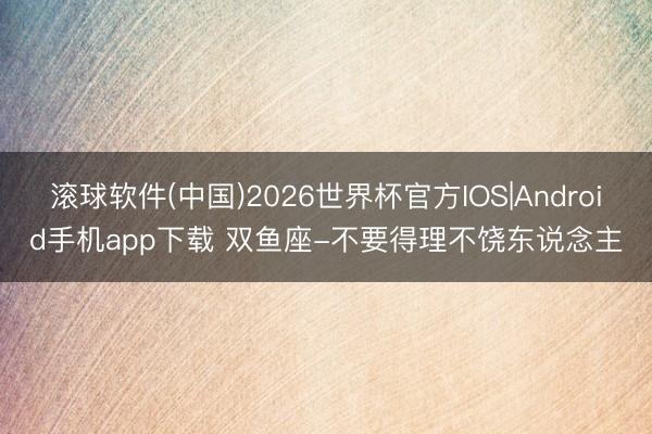 滚球软件(中国)2026世界杯官方IOS|Android手机app下载 双鱼座-不要得理不饶东说念主