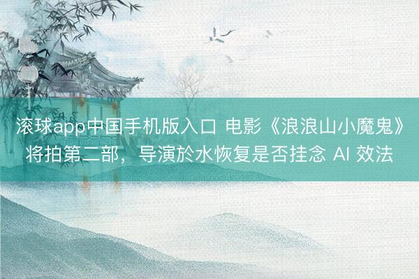 滚球app中国手机版入口 电影《浪浪山小魔鬼》将拍第二部，导演於水恢复是否挂念 AI 效法