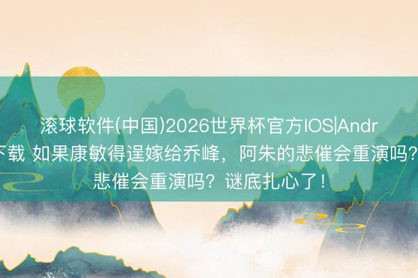 滚球软件(中国)2026世界杯官方IOS|Android手机app下载 如果康敏得逞嫁给乔峰，阿朱的悲催会重演吗？谜底扎心了！