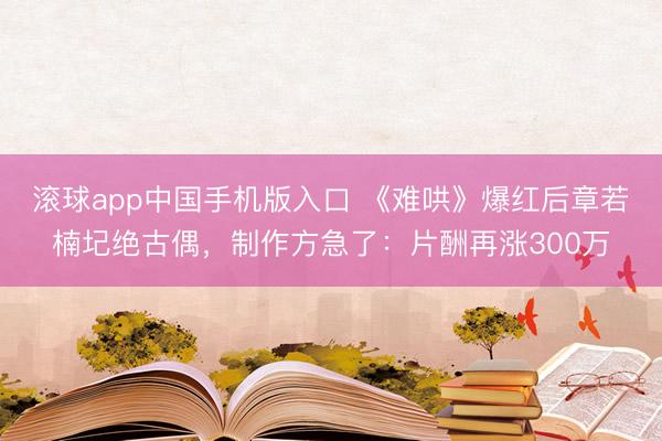 滚球app中国手机版入口 《难哄》爆红后章若楠圮绝古偶，制作方急了：片酬再涨300万