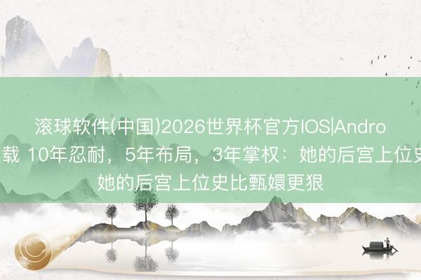 滚球软件(中国)2026世界杯官方IOS|Android手机app下载 10年忍耐,5年布局,3年掌权:她的后宫上位史比甄嬛更狠