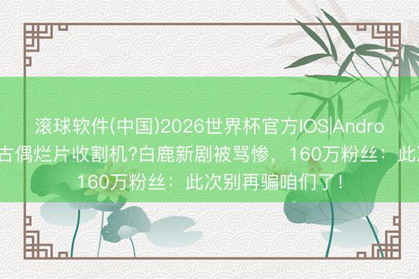 滚球软件(中国)2026世界杯官方IOS|Android手机app下载 古偶烂片收割机?白鹿新剧被骂惨,160万粉丝:此次别再骗咱们了!
