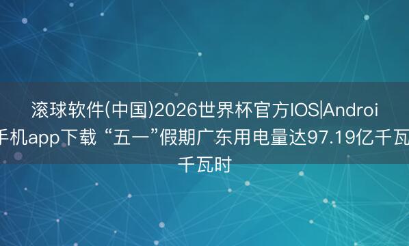 滚球软件(中国)2026世界杯官方IOS|Android手机app下载 “五一”假期广东用电量达97.19亿千瓦时