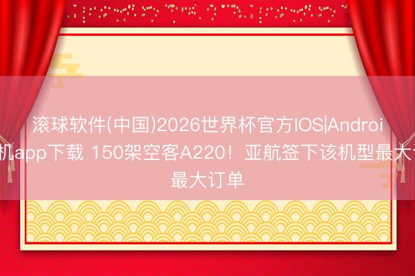 滚球软件(中国)2026世界杯官方IOS|Android手机app下载 150架空客A220!亚航签下该机型最大订单