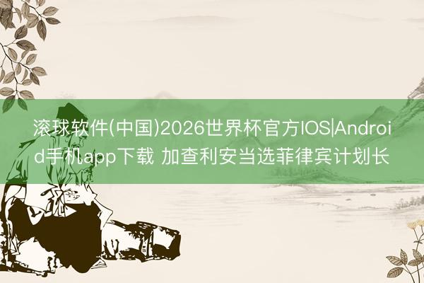 滚球软件(中国)2026世界杯官方IOS|Android手机app下载 加查利安当选菲律宾计划长