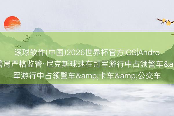 滚球软件(中国)2026世界杯官方IOS|Android手机app下载 纽约警局严格监管~尼克斯球迷在冠军游行中占领警车&卡车&公交车